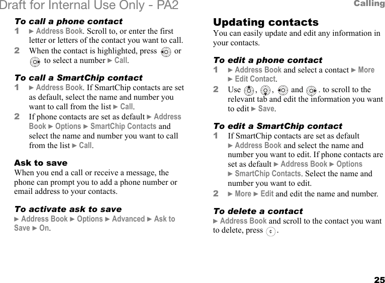 25CallingDraft for Internal Use Only - PA2 To call a phone contact1}Address Book. Scroll to, or enter the first letter or letters of the contact you want to call.2When the contact is highlighted, press   or  to select a number }Call.To call a SmartChip contact1}Address Book. If SmartChip contacts are set as default, select the name and number you want to call from the list }Call.2If phone contacts are set as default }Address Book }Options }SmartChip Contacts and select the name and number you want to call from the list }Call.Ask to saveWhen you end a call or receive a message, the phone can prompt you to add a phone number or email address to your contacts.To activate ask to save}Address Book }Options }Advanced }Ask to Save }On.Updating contactsYou can easily update and edit any information in your contacts.To edit a phone contact1}Address Book and select a contact }More }Edit Contact.2Use , ,  and . to scroll to the relevant tab and edit the information you want to edit }Save.To edit a SmartChip contact1If SmartChip contacts are set as default }Address Book and select the name and number you want to edit. If phone contacts are set as default }Address Book }Options }SmartChip Contacts. Select the name and number you want to edit.2}More }Edit and edit the name and number.To delete a contact}Address Book and scroll to the contact you want to delete, press  .