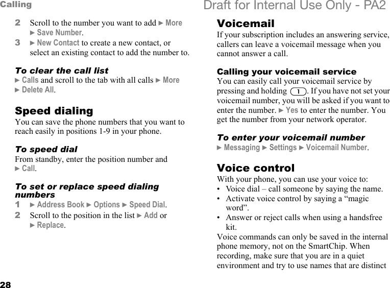 28Calling Draft for Internal Use Only - PA22Scroll to the number you want to add }More }Save Number.3}New Contact to create a new contact, or select an existing contact to add the number to.To clear the call list}Calls and scroll to the tab with all calls }More }Delete All.Speed dialingYou can save the phone numbers that you want to reach easily in positions 1-9 in your phone.To speed dialFrom standby, enter the position number and }Call.To set or replace speed dialing numbers1}Address Book }Options }Speed Dial.2Scroll to the position in the list }Add or }Replace.VoicemailIf your subscription includes an answering service, callers can leave a voicemail message when you cannot answer a call.Calling your voicemail serviceYou can easily call your voicemail service by pressing and holding  . If you have not set your voicemail number, you will be asked if you want to enter the number. }Yes to enter the number. You get the number from your network operator.To enter your voicemail number}Messaging }Settings }Voicemail Number.Voice controlWith your phone, you can use your voice to:• Voice dial – call someone by saying the name.• Activate voice control by saying a “magic word”.• Answer or reject calls when using a handsfree kit.Voice commands can only be saved in the internal phone memory, not on the SmartChip. When recording, make sure that you are in a quiet environment and try to use names that are distinct 