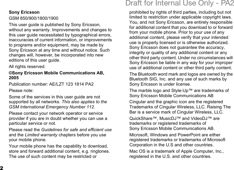 2Draft for Internal Use Only - PA2Sony EricssonGSM 850/900/1800/1900This user guide is published by Sony Ericsson, without any warranty. Improvements and changes to this user guide necessitated by typographical errors, inaccuracies of current information, or improvements to programs and/or equipment, may be made by Sony Ericsson at any time and without notice. Such changes will, however, be incorporated into new editions of this user guide.All rights reserved.©Sony Ericsson Mobile Communications AB, 2005Publication number: AE/LZT 123 1814 PA2Please note:Some of the services in this user guide are not supported by all networks. This also applies to the GSM International Emergency Number 112.Please contact your network operator or service provider if you are in doubt whether you can use a particular service or not.Please read the Guidelines for safe and efficient use and the Limited warranty chapters before you use your mobile phone.Your mobile phone has the capability to download, store and forward additional content, e.g. ringtones. The use of such content may be restricted or prohibited by rights of third parties, including but not limited to restriction under applicable copyright laws. You, and not Sony Ericsson, are entirely responsible for additional content that you download to or forward from your mobile phone. Prior to your use of any additional content, please verify that your intended use is properly licensed or is otherwise authorized. Sony Ericsson does not guarantee the accuracy, integrity or quality of any additional content or any other third party content. Under no circumstances will Sony Ericsson be liable in any way for your improper use of additional content or other third party content.The Bluetooth word mark and logos are owned by the Bluetooth SIG, Inc. and any use of such marks by Sony Ericsson is under license.The marble logo and Style-Up™ are trademarks of Sony Ericsson Mobile Communications ABCingular and the graphic icon are the registered Trademarks of Cingular Wireless, LLC. Raising The Bar is a service mark of Cingular Wireless, LLC.QuickShare™, MusicDJ™ and VideoDJ™ are trademarks or registered trademarks of Sony Ericsson Mobile Communications AB.Microsoft, Windows and PowerPoint are either registered trademarks or trademarks of Microsoft Corporation in the U.S and other countries.Mac OS is a trademark of Apple Computer, Inc., registered in the U.S. and other countries.
