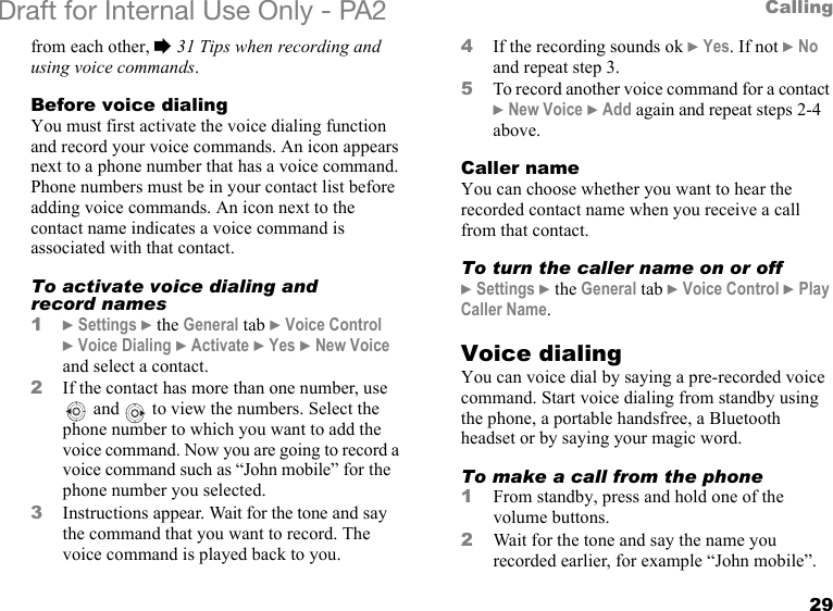 29CallingDraft for Internal Use Only - PA2 from each other, %31 Tips when recording and using voice commands.Before voice dialingYou must first activate the voice dialing function and record your voice commands. An icon appears next to a phone number that has a voice command. Phone numbers must be in your contact list before adding voice commands. An icon next to the contact name indicates a voice command is associated with that contact.To activate voice dialing and record names1}Settings }the General tab }Voice Control }Voice Dialing }Activate }Yes }New Voice and select a contact.2If the contact has more than one number, use  and   to view the numbers. Select the phone number to which you want to add the voice command. Now you are going to record a voice command such as “John mobile” for the phone number you selected.3Instructions appear. Wait for the tone and say the command that you want to record. The voice command is played back to you.4If the recording sounds ok }Yes. If not }No and repeat step 3.5To record another voice command for a contact }New Voice }Add again and repeat steps 2-4 above.Caller nameYou can choose whether you want to hear the recorded contact name when you receive a call from that contact.To turn the caller name on or off}Settings }the General tab }Voice Control }Play Caller Name.Voice dialingYou can voice dial by saying a pre-recorded voice command. Start voice dialing from standby using the phone, a portable handsfree, a Bluetooth headset or by saying your magic word.To make a call from the phone1From standby, press and hold one of the volume buttons.2Wait for the tone and say the name you recorded earlier, for example “John mobile”. 