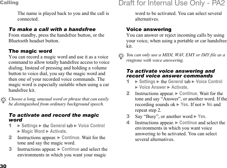 30Calling Draft for Internal Use Only - PA2The name is played back to you and the call is connected.To make a call with a handsfreeFrom standby, press the handsfree button, or the Bluetooth headset button.The magic wordYou can record a magic word and use it as a voice command to allow totally handsfree access to voice dialing. Instead of pressing and holding a volume button to voice dial, you say the magic word and then one of your recorded voice commands. The magic word is especially suitable when using a car handsfree kit.To activate and record the magic word1}Settings }the General tab }Voice Control }Magic Word }Activate.2Instructions appear. }Continue. Wait for the tone and say the magic word.3Instructions appear. }Continue and select the environments in which you want your magic word to be activated. You can select several alternatives.Voice answeringYou can answer or reject incoming calls by using your voice, when using a portable or car handsfree kit.To activate voice answering and record voice answer commands1}Settings }the General tab }Voice Control }Voice Answer }Activate.2Instructions appear. }Continue. Wait for the tone and say “Answer”, or another word. If the recording sounds ok }Yes. If not }No and repeat step 2.3Say “Busy”, or another word }Yes.4Instructions appear. }Continue and select the environments in which you want voice answering to be activated. You can select several alternatives.Choose a long, unusual word or phrase that can easily be distinguished from ordinary background speech.You can only use a MIDI, WAV, EMY or IMY file as a ringtone with voice answering.