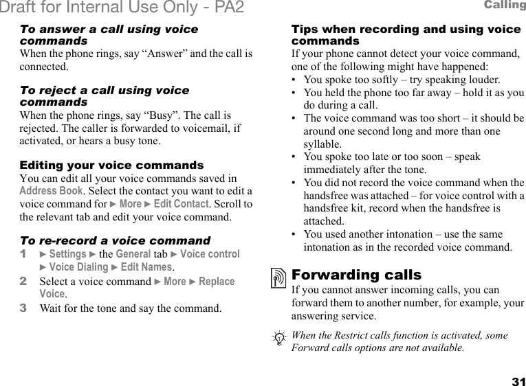 31CallingDraft for Internal Use Only - PA2 To answer a call using voice commandsWhen the phone rings, say “Answer” and the call is connected.To reject a call using voice commandsWhen the phone rings, say “Busy”. The call is rejected. The caller is forwarded to voicemail, if activated, or hears a busy tone.Editing your voice commandsYou can edit all your voice commands saved in Address Book. Select the contact you want to edit a voice command for }More }Edit Contact. Scroll to the relevant tab and edit your voice command.To re-record a voice command1}Settings }the General tab }Voice control }Voice Dialing }Edit Names.2Select a voice command }More }Replace Voice.3Wait for the tone and say the command.Tips when recording and using voice commandsIf your phone cannot detect your voice command, one of the following might have happened:• You spoke too softly – try speaking louder.• You held the phone too far away – hold it as you do during a call.• The voice command was too short – it should be around one second long and more than one syllable.• You spoke too late or too soon – speak immediately after the tone.• You did not record the voice command when the handsfree was attached – for voice control with a handsfree kit, record when the handsfree is attached.• You used another intonation – use the same intonation as in the recorded voice command.Forwarding callsIf you cannot answer incoming calls, you can forward them to another number, for example, your answering service.When the Restrict calls function is activated, some Forward calls options are not available.