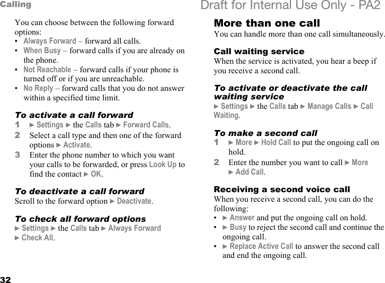 32Calling Draft for Internal Use Only - PA2You can choose between the following forward options:•Always Forward – forward all calls.•When Busy – forward calls if you are already on the phone.•Not Reachable – forward calls if your phone is turned off or if you are unreachable.•No Reply – forward calls that you do not answer within a specified time limit.To activate a call forward1}Settings }the Calls tab }Forward Calls.2Select a call type and then one of the forward options }Activate.3Enter the phone number to which you want your calls to be forwarded, or press Look Up to find the contact }OK.To deactivate a call forwardScroll to the forward option }Deactivate.To check all forward options}Settings }the Calls tab }Always Forward }Check All.More than one callYou can handle more than one call simultaneously.Call waiting serviceWhen the service is activated, you hear a beep if you receive a second call.To activate or deactivate the call waiting service}Settings }the Calls tab }Manage Calls }Call Waiting.To make a second call1}More }Hold Call to put the ongoing call on hold.2Enter the number you want to call }More }Add Call.Receiving a second voice callWhen you receive a second call, you can do the following:•}Answer and put the ongoing call on hold.•}Busy to reject the second call and continue the ongoing call.•}Replace Active Call to answer the second call and end the ongoing call.