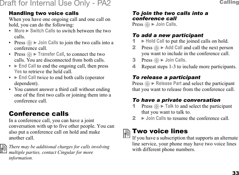 33CallingDraft for Internal Use Only - PA2 Handling two voice callsWhen you have one ongoing call and one call on hold, you can do the following:•More }Switch Calls to switch between the two calls.•Press  }Join Calls to join the two calls into a conference call.•Press  }Transfer Call, to connect the two calls. You are disconnected from both calls.•}End Call to end the ongoing call, then press Yes to retrieve the held call.•}End Call twice to end both calls (operator dependent).• You cannot answer a third call without ending one of the first two calls or joining them into a conference call.Conference callsIn a conference call, you can have a joint conversation with up to five other people. You can also put a conference call on hold and make another call.To join the two calls into a conference callPress  }Join Calls.To add a new participant1}Hold Call to put the joined calls on hold.2Press  }Add Call and call the next person you want to include in the conference call.3Press  }Join Calls.4Repeat steps 1-3 to include more participants.To release a participantPress  }Release Part and select the participant that you want to release from the conference call.To have a private conversation1Press  }Talk to and select the participant that you want to talk to.2}Join Calls to resume the conference call.Two voice linesIf you have a subscription that supports an alternate line service, your phone may have two voice lines with different phone numbers.There may be additional charges for calls involving multiple parties, contact Cingular for more information.