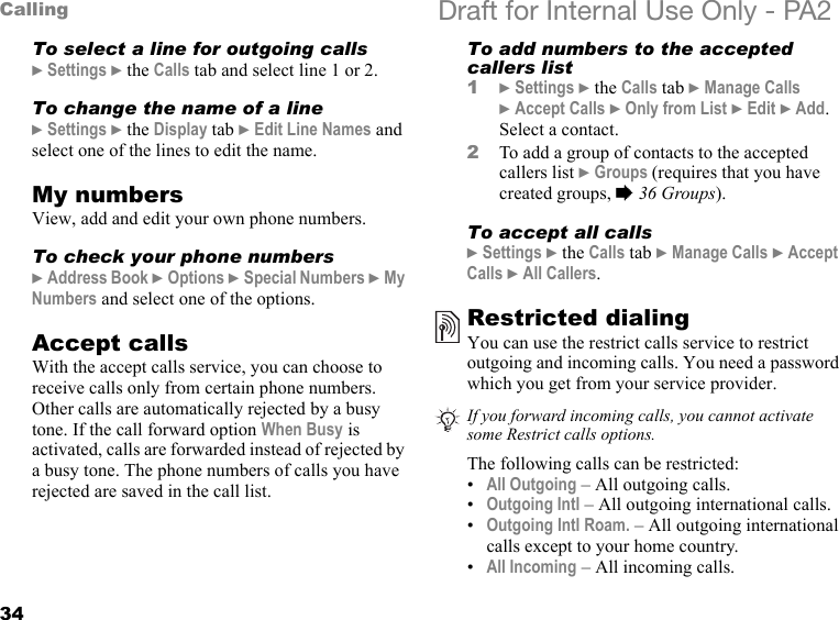 34Calling Draft for Internal Use Only - PA2To select a line for outgoing calls}Settings }the Calls tab and select line 1 or 2.To change the name of a line}Settings }the Display tab }Edit Line Names and select one of the lines to edit the name.My numbersView, add and edit your own phone numbers.To check your phone numbers}Address Book }Options }Special Numbers }My Numbers and select one of the options.Accept callsWith the accept calls service, you can choose to receive calls only from certain phone numbers. Other calls are automatically rejected by a busy tone. If the call forward option When Busy is activated, calls are forwarded instead of rejected by a busy tone. The phone numbers of calls you have rejected are saved in the call list.To add numbers to the accepted callers list1}Settings }the Calls tab }Manage Calls }Accept Calls }Only from List }Edit }Add. Select a contact.2To add a group of contacts to the accepted callers list }Groups (requires that you have created groups, %36 Groups).To accept all calls}Settings }the Calls tab }Manage Calls }Accept Calls }All Callers.Restricted dialingYou can use the restrict calls service to restrict outgoing and incoming calls. You need a password which you get from your service provider.The following calls can be restricted:•All Outgoing – All outgoing calls.•Outgoing Intl – All outgoing international calls.•Outgoing Intl Roam. – All outgoing international calls except to your home country.•All Incoming – All incoming calls.If you forward incoming calls, you cannot activate some Restrict calls options.
