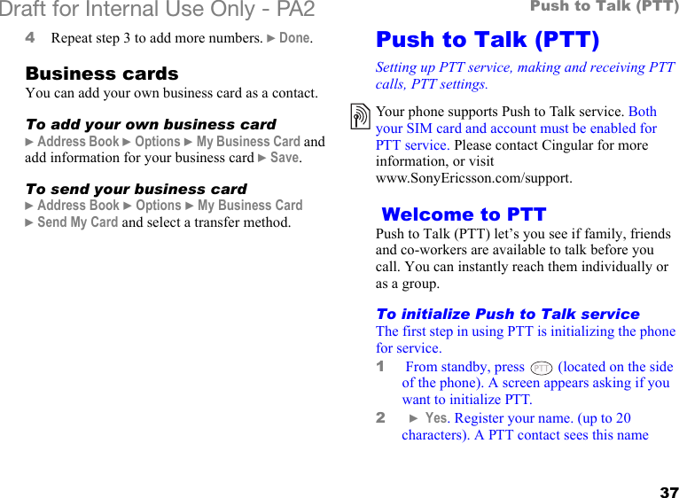 37Push to Talk (PTT)Draft for Internal Use Only - PA2 4Repeat step 3 to add more numbers. }Done.Business cardsYou can add your own business card as a contact.To add your own business card}Address Book }Options }My Business Card and add information for your business card }Save.To send your business card}Address Book }Options }My Business Card }Send My Card and select a transfer method.Push to Talk (PTT)Setting up PTT service, making and receiving PTT calls, PTT settings. Welcome to PTTPush to Talk (PTT) let’s you see if family, friends and co-workers are available to talk before you call. You can instantly reach them individually or as a group.   To initialize Push to Talk serviceThe first step in using PTT is initializing the phone for service. 1 From standby, press   (located on the side of the phone). A screen appears asking if you want to initialize PTT.2  } Yes. Register your name. (up to 20 characters). A PTT contact sees this name Your phone supports Push to Talk service. Both your SIM card and account must be enabled for PTT service. Please contact Cingular for more information, or visit www.SonyEricsson.com/support.