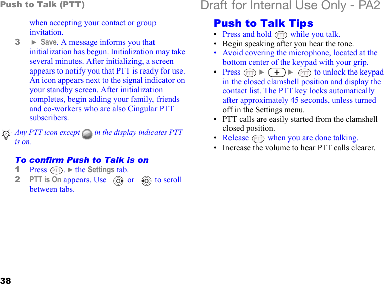 38Push to Talk (PTT) Draft for Internal Use Only - PA2when accepting your contact or group invitation.3 } Save. A message informs you that initialization has begun. Initialization may take several minutes. After initializing, a screen appears to notify you that PTT is ready for use. An icon appears next to the signal indicator on your standby screen. After initialization completes, begin adding your family, friends and co-workers who are also Cingular PTT subscribers.To confirm Push to Talk is on1Press . }the Settings tab. 2PTT is On appears. Use   or   to scroll between tabs.Push to Talk Tips•Press and hold   while you talk.• Begin speaking after you hear the tone. • Avoid covering the microphone, located at the bottom center of the keypad with your grip.•Press  }  }   to unlock the keypad in the closed clamshell position and display the contact list. The PTT key locks automatically after approximately 45 seconds, unless turned off in the Settings menu.• PTT calls are easily started from the clamshell closed position. •Release   when you are done talking.• Increase the volume to hear PTT calls clearer. Any PTT icon except   in the display indicates PTT is on.