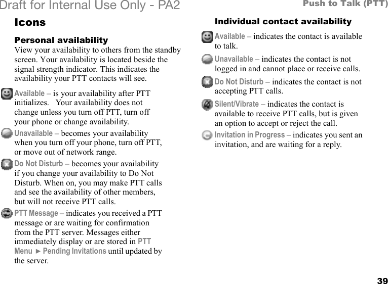 39Push to Talk (PTT)Draft for Internal Use Only - PA2 IconsPersonal availabilityView your availability to others from the standby screen. Your availability is located beside the signal strength indicator. This indicates the availability your PTT contacts will see.Individual contact availabilityAvailable – is your availability after PTT initializes.   Your availability does not change unless you turn off PTT, turn off your phone or change availability.Unavailable – becomes your availability when you turn off your phone, turn off PTT, or move out of network range.Do Not Disturb – becomes your availability if you change your availability to Do Not Disturb. When on, you may make PTT calls and see the availability of other members, but will not receive PTT calls.PTT Message – indicates you received a PTT message or are waiting for confirmation from the PTT server. Messages either immediately display or are stored in PTT Menu  }Pending Invitations until updated by the server.Available – indicates the contact is available to talk.Unavailable – indicates the contact is not logged in and cannot place or receive calls.Do Not Disturb – indicates the contact is not accepting PTT calls.Silent/Vibrate – indicates the contact is available to receive PTT calls, but is given an option to accept or reject the call. Invitation in Progress – indicates you sent an invitation, and are waiting for a reply.