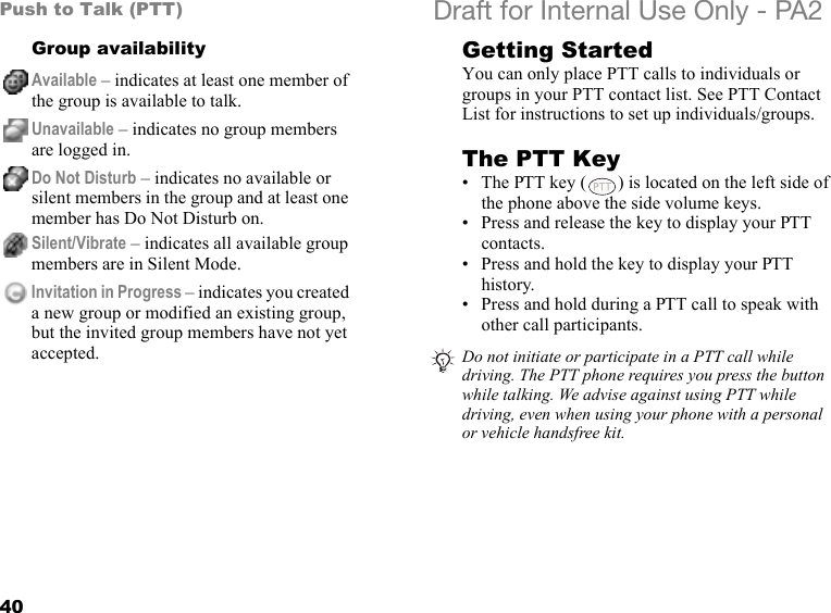 40Push to Talk (PTT) Draft for Internal Use Only - PA2Group availability Getting StartedYou can only place PTT calls to individuals or groups in your PTT contact list. See PTT Contact List for instructions to set up individuals/groups.The PTT Key• The PTT key ( ) is located on the left side of the phone above the side volume keys.• Press and release the key to display your PTT contacts.• Press and hold the key to display your PTT history.• Press and hold during a PTT call to speak with other call participants.Available – indicates at least one member of the group is available to talk.Unavailable – indicates no group members are logged in.Do Not Disturb – indicates no available or silent members in the group and at least one member has Do Not Disturb on.Silent/Vibrate – indicates all available group members are in Silent Mode.Invitation in Progress – indicates you created a new group or modified an existing group, but the invited group members have not yet accepted. Do not initiate or participate in a PTT call while driving. The PTT phone requires you press the button while talking. We advise against using PTT while driving, even when using your phone with a personal or vehicle handsfree kit.