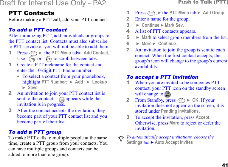41Push to Talk (PTT)Draft for Internal Use Only - PA2 PTT ContactsBefore making a PTT call, add your PTT contacts.To add a PTT contactAfter initializing PTT, add individuals or groups to the PTT contact list. Contacts must also subscribe to PTT service or you will not be able to add them.1Press  } the PTT Menu tab} Add Contact. Use  or  to scroll between tabs.1Create a PTT nickname for the contact and enter the 10-digit PTT Phone number. •To select a contact from your phonebook, highlight PTT Number:  } Add   } Lookup } Save.2An invitation to join your PTT contact list is sent to the contact.     appears while the invitation is in progress.3After the contact accepts the invitation, they become part of your PTT contact list and you become part of their list.To add a PTT groupTo make PTT calls to multiple people at the same time, create a PTT group from your contacts. You can have multiple groups and contacts can be added to more than one group.1Press , }the PTT Menu tab } Add Group.2Enter a name for the group.3 } Continue }Mark Sev.4A list of PTT contacts appears.5 } Mark to select group members from the list.6 } More } Continue.7An invitation to join the group is sent to each contact. When the first contact accepts, the group’s icon will change to the group’s current availability.To accept a PTT invitation1When you are invited to be someones PTT contact, your PTT icon on the standby screen will change to  .2From Standby, press   } OK. If your invitation does not appear on the screen, it is stored under Pending Invitations.3To accept the invitation, press Accept. Otherwise, press More to reject or defer the invitation.To automatically accept invitations, choose the Settings tab }Auto Accept Invites