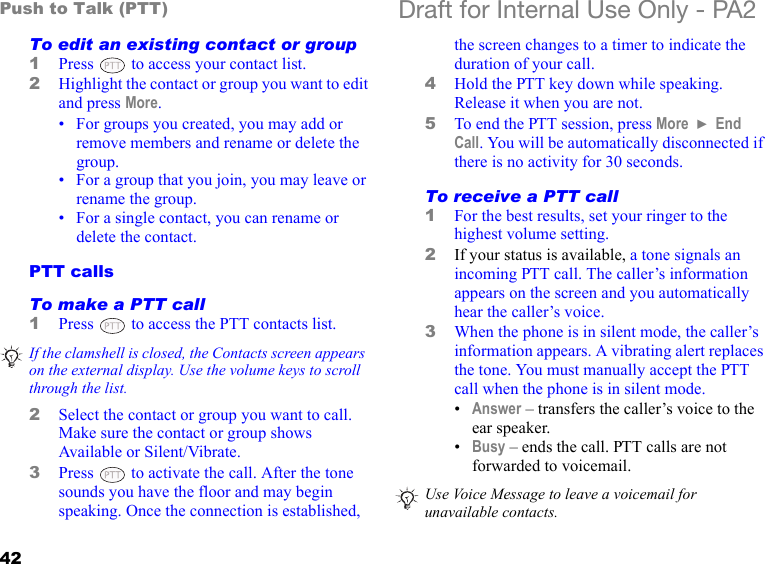 42Push to Talk (PTT) Draft for Internal Use Only - PA2To edit an existing contact or group1Press   to access your contact list.2Highlight the contact or group you want to edit and press More.• For groups you created, you may add or remove members and rename or delete the group.• For a group that you join, you may leave or rename the group.• For a single contact, you can rename or delete the contact.PTT callsTo make a PTT call1Press   to access the PTT contacts list. 2Select the contact or group you want to call. Make sure the contact or group shows Available or Silent/Vibrate.3Press   to activate the call. After the tone sounds you have the floor and may begin speaking. Once the connection is established, the screen changes to a timer to indicate the duration of your call.4Hold the PTT key down while speaking. Release it when you are not.5To end the PTT session, press More  } End Call. You will be automatically disconnected if there is no activity for 30 seconds.To receive a PTT call1For the best results, set your ringer to the highest volume setting.2If your status is available, a tone signals an incoming PTT call. The caller’s information appears on the screen and you automatically hear the caller’s voice.3When the phone is in silent mode, the caller’s information appears. A vibrating alert replaces the tone. You must manually accept the PTT call when the phone is in silent mode.•Answer – transfers the caller’s voice to the ear speaker.•Busy – ends the call. PTT calls are not forwarded to voicemail. If the clamshell is closed, the Contacts screen appears on the external display. Use the volume keys to scroll through the list.Use Voice Message to leave a voicemail for unavailable contacts.