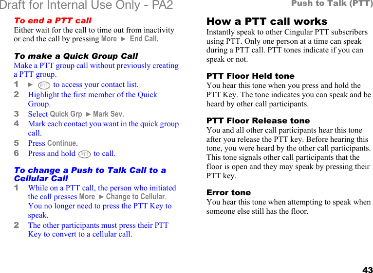 43Push to Talk (PTT)Draft for Internal Use Only - PA2 To end a PTT callEither wait for the call to time out from inactivity or end the call by pressing More  } End Call.To make a Quick Group CallMake a PTT group call without previously creating a PTT group.1}   to access your contact list.2Highlight the first member of the Quick Group.3Select Quick Grp  }Mark Sev.4Mark each contact you want in the quick group call.5Press Continue.6Press and hold   to call.To change a Push to Talk Call to a Cellular Call1While on a PTT call, the person who initiated the call presses More  }Change to Cellular. You no longer need to press the PTT Key to speak.2The other participants must press their PTT Key to convert to a cellular call.How a PTT call worksInstantly speak to other Cingular PTT subscribers using PTT. Only one person at a time can speak during a PTT call. PTT tones indicate if you can speak or not.PTT Floor Held toneYou hear this tone when you press and hold the PTT Key. The tone indicates you can speak and be heard by other call participants.PTT Floor Release toneYou and all other call participants hear this tone after you release the PTT key. Before hearing this tone, you were heard by the other call participants. This tone signals other call participants that the floor is open and they may speak by pressing their PTT key.Error toneYou hear this tone when attempting to speak when someone else still has the floor.
