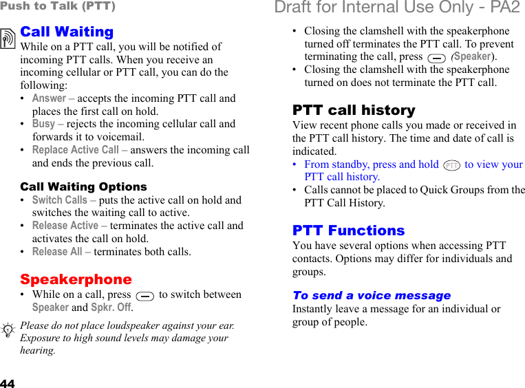 44Push to Talk (PTT) Draft for Internal Use Only - PA2Call WaitingWhile on a PTT call, you will be notified of incoming PTT calls. When you receive an incoming cellular or PTT call, you can do the following:•Answer – accepts the incoming PTT call and places the first call on hold. •Busy – rejects the incoming cellular call and forwards it to voicemail. •Replace Active Call – answers the incoming call and ends the previous call.Call Waiting Options•Switch Calls – puts the active call on hold and switches the waiting call to active.•Release Active – terminates the active call and activates the call on hold.•Release All – terminates both calls.Speakerphone• While on a call, press   to switch between Speaker and Spkr. Off.• Closing the clamshell with the speakerphone turned off terminates the PTT call. To prevent terminating the call, press   (Speaker). • Closing the clamshell with the speakerphone turned on does not terminate the PTT call.PTT call historyView recent phone calls you made or received in the PTT call history. The time and date of call is indicated.• From standby, press and hold   to view your PTT call history.• Calls cannot be placed to Quick Groups from the PTT Call History.PTT FunctionsYou have several options when accessing PTT contacts. Options may differ for individuals and groups.To send a voice messageInstantly leave a message for an individual or group of people. Please do not place loudspeaker against your ear. Exposure to high sound levels may damage your hearing. 