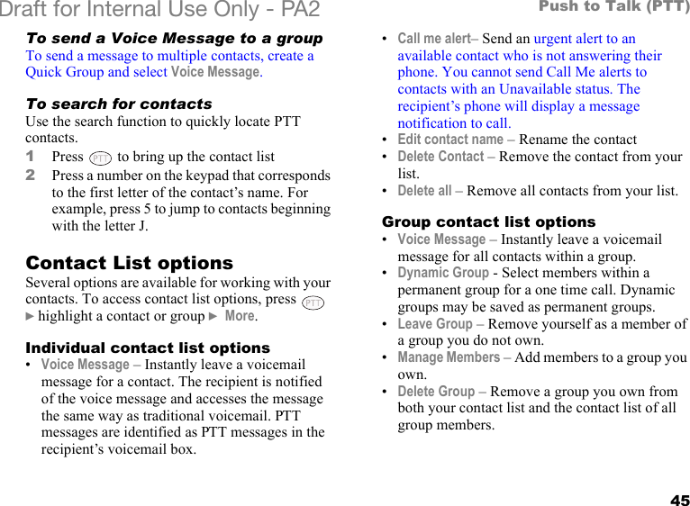 45Push to Talk (PTT)Draft for Internal Use Only - PA2 To send a Voice Message to a groupTo send a message to multiple contacts, create a Quick Group and select Voice Message.To search for contactsUse the search function to quickly locate PTT contacts. 1Press   to bring up the contact list2Press a number on the keypad that corresponds to the first letter of the contact’s name. For example, press 5 to jump to contacts beginning with the letter J.Contact List optionsSeveral options are available for working with your contacts. To access contact list options, press    }highlight a contact or group } More.Individual contact list options•Voice Message – Instantly leave a voicemail message for a contact. The recipient is notified of the voice message and accesses the message the same way as traditional voicemail. PTT messages are identified as PTT messages in the recipient’s voicemail box.•Call me alert– Send an urgent alert to an available contact who is not answering their phone. You cannot send Call Me alerts to contacts with an Unavailable status. The recipient’s phone will display a message notification to call. •Edit contact name – Rename the contact•Delete Contact – Remove the contact from your list.•Delete all – Remove all contacts from your list.Group contact list options•Voice Message – Instantly leave a voicemail message for all contacts within a group. •Dynamic Group - Select members within a permanent group for a one time call. Dynamic groups may be saved as permanent groups.•Leave Group – Remove yourself as a member of a group you do not own.•Manage Members – Add members to a group you own.•Delete Group – Remove a group you own from both your contact list and the contact list of all group members.