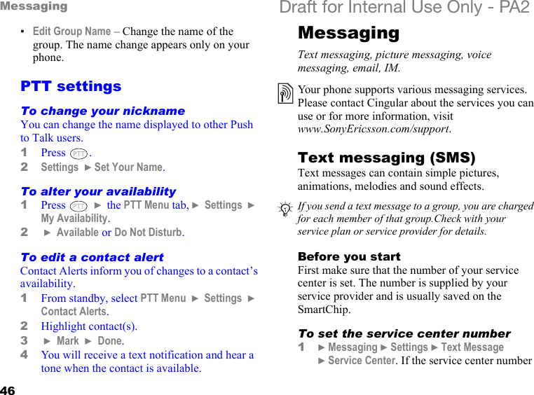 46Messaging Draft for Internal Use Only - PA2•Edit Group Name – Change the name of the group. The name change appears only on your phone.PTT settingsTo change your nicknameYou can change the name displayed to other Push to Talk users.1Press .2Settings  }Set Your Name.To alter your availability1Press   } the PTT Menu tab, } Settings  } My Availability.2 } Available or Do Not Disturb.To edit a contact alertContact Alerts inform you of changes to a contact’s availability.1From standby, select PTT Menu  } Settings  } Contact Alerts.2Highlight contact(s). 3 } Mark  } Done.4You will receive a text notification and hear a tone when the contact is available.MessagingText messaging, picture messaging, voice messaging, email, IM.Text messaging (SMS) Text messages can contain simple pictures, animations, melodies and sound effects. Before you startFirst make sure that the number of your service center is set. The number is supplied by your service provider and is usually saved on the SmartChip.To set the service center number1}Messaging }Settings }Text Message }Service Center. If the service center number Your phone supports various messaging services. Please contact Cingular about the services you can use or for more information, visit www.SonyEricsson.com/support.If you send a text message to a group, you are charged for each member of that group.Check with your service plan or service provider for details.