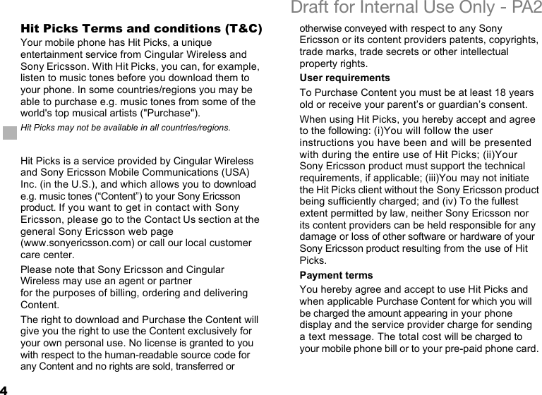 4Draft for Internal Use Only - PA2Hit Picks Terms and conditions (T&amp;C)Your mobile phone has Hit Picks, a unique entertainment service from Cingular Wireless and Sony Ericsson. With Hit Picks, you can, for example, listen to music tones before you download them to your phone. In some countries/regions you may be able to purchase e.g. music tones from some of the world&apos;s top musical artists (&quot;Purchase&quot;).Hit Picks is a service provided by Cingular Wireless and Sony Ericsson Mobile Communications (USA) Inc. (in the U.S.), and which allows you to download e.g. music tones (“Content”) to your Sony Ericsson product. If you want to get in contact with Sony Ericsson, please go to the Contact Us section at the general Sony Ericsson web page (www.sonyericsson.com) or call our local customer care center.Please note that Sony Ericsson and Cingular Wireless may use an agent or partner for the purposes of billing, ordering and delivering Content.The right to download and Purchase the Content will give you the right to use the Content exclusively for your own personal use. No license is granted to you with respect to the human-readable source code for any Content and no rights are sold, transferred or otherwise conveyed with respect to any Sony Ericsson or its content providers patents, copyrights, trade marks, trade secrets or other intellectual property rights.User requirementsTo Purchase Content you must be at least 18 years old or receive your parent’s or guardian’s consent.When using Hit Picks, you hereby accept and agree to the following: (i)You will follow the user instructions you have been and will be presented with during the entire use of Hit Picks; (ii)Your Sony Ericsson product must support the technical requirements, if applicable; (iii)You may not initiate the Hit Picks client without the Sony Ericsson product being sufficiently charged; and (iv) To the fullest extent permitted by law, neither Sony Ericsson nor its content providers can be held responsible for any damage or loss of other software or hardware of your Sony Ericsson product resulting from the use of Hit Picks.Payment termsYou hereby agree and accept to use Hit Picks and when applicable Purchase Content for which you will be charged the amount appearing in your phone display and the service provider charge for sending a text message. The total cost will be charged to your mobile phone bill or to your pre-paid phone card. Hit Picks may not be available in all countries/regions.