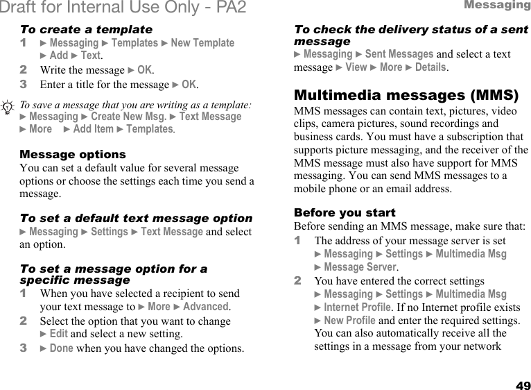 49MessagingDraft for Internal Use Only - PA2 To create a template1}Messaging }Templates }New Template }Add }Text.2Write the message }OK.3Enter a title for the message }OK.Message optionsYou can set a default value for several message options or choose the settings each time you send a message.To set a default text message option}Messaging }Settings }Text Message and select an option.To set a message option for a specific message1When you have selected a recipient to send your text message to }More }Advanced.2Select the option that you want to change }Edit and select a new setting.3}Done when you have changed the options.To check the delivery status of a sent message}Messaging }Sent Messages and select a text message }View }More }Details.Multimedia messages (MMS)MMS messages can contain text, pictures, video clips, camera pictures, sound recordings and business cards. You must have a subscription that supports picture messaging, and the receiver of the MMS message must also have support for MMS messaging. You can send MMS messages to a mobile phone or an email address.Before you startBefore sending an MMS message, make sure that:1The address of your message server is set }Messaging }Settings }Multimedia Msg }Message Server.2You have entered the correct settings }Messaging }Settings }Multimedia Msg }Internet Profile. If no Internet profile exists }New Profile and enter the required settings. You can also automatically receive all the settings in a message from your network To save a message that you are writing as a template:}Messaging }Create New Msg. }Text Message }More }Add Item }Templates.