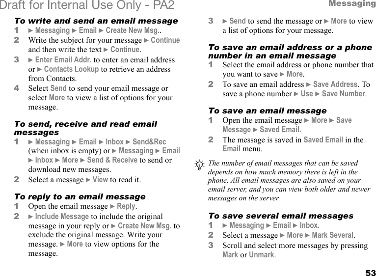 53MessagingDraft for Internal Use Only - PA2 To write and send an email message1} Messaging } Email } Create New Msg..2Write the subject for your message }Continue and then write the text }Continue.3}Enter Email Addr. to enter an email address or }Contacts Lookup to retrieve an address from Contacts.4Select Send to send your email message or select More to view a list of options for your message.To send, receive and read email messages1}Messaging }Email }Inbox }Send&amp;Rec (when inbox is empty) or }Messaging }Email }Inbox }More }Send &amp; Receive to send or download new messages.2Select a message }View to read it.To reply to an email message1Open the email message } Reply.2}Include Message to include the original message in your reply or } Create New Msg. to exclude the original message. Write your message. }More to view options for the message.3}Send to send the message or }More to view a list of options for your message.To save an email address or a phone number in an email message1Select the email address or phone number that you want to save }More.2To save an email address }Save Address. To save a phone number }Use }Save Number.To save an email message1Open the email message }More }Save Message }Saved Email.2The message is saved in Saved Email in the Email menu. To save several email messages1}Messaging }Email }Inbox.2Select a message }More }Mark Several.3Scroll and select more messages by pressing Mark or Unmark.The number of email messages that can be saved depends on how much memory there is left in the phone. All email messages are also saved on your email server, and you can view both older and newer messages on the server