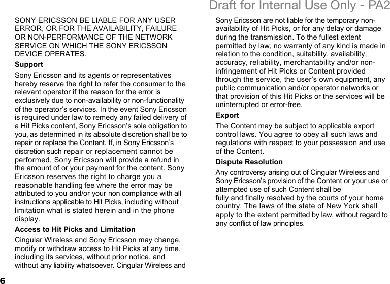 6Draft for Internal Use Only - PA2SONY ERICSSON BE LIABLE FOR ANY USER ERROR, OR FOR THE AVAILABILITY, FAILURE OR NON-PERFORMANCE OF THE NETWORK SERVICE ON WHICH THE SONY ERICSSON DEVICE OPERATES.SupportSony Ericsson and its agents or representatives hereby reserve the right to refer the consumer to the relevant operator if the reason for the error is exclusively due to non-availability or non-functionality of the operator’s services. In the event Sony Ericsson is required under law to remedy any failed delivery of a Hit Picks content, Sony Ericsson’s sole obligation to you, as determined in its absolute discretion shall be to repair or replace the Content. If, in Sony Ericsson’s discretion such repair or replacement cannot be performed, Sony Ericsson will provide a refund in the amount of or your payment for the content. Sony Ericsson reserves the right to charge you a reasonable handling fee where the error may be attributed to you and/or your non compliance with all instructions applicable to Hit Picks, including without limitation what is stated herein and in the phone display. Access to Hit Picks and LimitationCingular Wireless and Sony Ericsson may change, modify or withdraw access to Hit Picks at any time, including its services, without prior notice, and without any liability whatsoever. Cingular Wireless and Sony Ericsson are not liable for the temporary non-availability of Hit Picks, or for any delay or damage during the transmission. To the fullest extent permitted by law, no warranty of any kind is made in relation to the condition, suitability, availability, accuracy, reliability, merchantability and/or non-infringement of Hit Picks or Content provided through the service, the user’s own equipment, any public communication and/or operator networks or that provision of this Hit Picks or the services will be uninterrupted or error-free.ExportThe Content may be subject to applicable export control laws. You agree to obey all such laws and regulations with respect to your possession and use of the Content.Dispute ResolutionAny controversy arising out of Cingular Wireless and Sony Ericsson’s provision of the Content or your use or attempted use of such Content shall be fully and finally resolved by the courts of your home country. The laws of the state of New York shall apply to the extent permitted by law, without regard to any conflict of law principles.