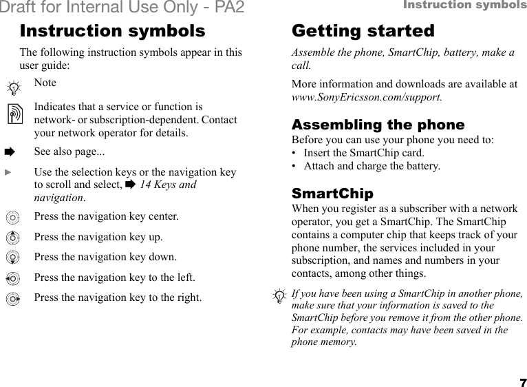 7Instruction symbolsDraft for Internal Use Only - PA2 Instruction symbolsThe following instruction symbols appear in this user guide:Getting startedAssemble the phone, SmartChip, battery, make a call.More information and downloads are available at www.SonyEricsson.com/support.Assembling the phoneBefore you can use your phone you need to:• Insert the SmartChip card.• Attach and charge the battery.SmartChipWhen you register as a subscriber with a network operator, you get a SmartChip. The SmartChip contains a computer chip that keeps track of your phone number, the services included in your subscription, and names and numbers in your contacts, among other things.NoteIndicates that a service or function is network- or subscription-dependent. Contact your network operator for details.%See also page...}Use the selection keys or the navigation key to scroll and select, %14 Keys and navigation.Press the navigation key center.Press the navigation key up.Press the navigation key down.Press the navigation key to the left.Press the navigation key to the right. If you have been using a SmartChip in another phone, make sure that your information is saved to the SmartChip before you remove it from the other phone. For example, contacts may have been saved in the phone memory.