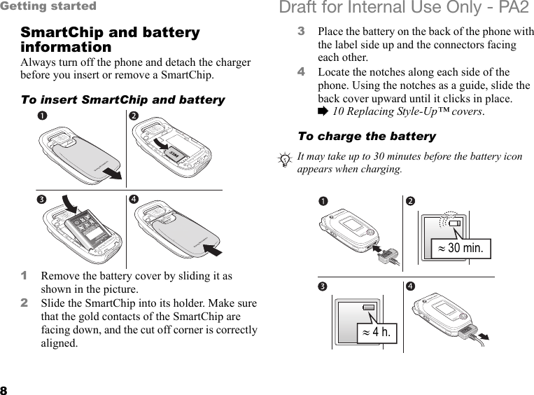 8Getting started Draft for Internal Use Only - PA2SmartChip and battery informationAlways turn off the phone and detach the charger before you insert or remove a SmartChip.To insert SmartChip and battery1Remove the battery cover by sliding it as shown in the picture.2Slide the SmartChip into its holder. Make sure that the gold contacts of the SmartChip are facing down, and the cut off corner is correctly aligned.3Place the battery on the back of the phone with the label side up and the connectors facing each other.4Locate the notches along each side of the phone. Using the notches as a guide, slide the back cover upward until it clicks in place. %10 Replacing Style-Up™ covers.To charge the batteryIt may take up to 30 minutes before the battery icon appears when charging.≈ 30 min.≈ 4 h.