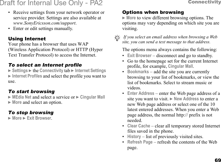 69ConnectivityDraft for Internal Use Only - PA2 • Receive settings from your network operator or service provider. Settings are also available atwww.SonyEricsson.com/support.• Enter or edit settings manually.Using InternetYour phone has a browser that uses WAP (Wireless Application Protocol) or HTTP (Hyper Text Transfer Protocol) to access the Internet.To select an Internet profile}Settings }the Connectivity tab }Internet Settings }Internet Profiles and select the profile you want to use.To start browsing}MEdia Net and select a service or }Cingular Mall }More and select an option.To stop browsing}More }Exit Browser.Options when browsing}More to view different browsing options. The options may vary depending on which site you are visiting.The options menu always contains the following:•Exit Browser – disconnect and go to standby.• Go to the homepage set for the current Internet profile, for example, Cingular Mall.•Bookmarks – add the site you are currently browsing to your list of bookmarks, or view the list of bookmarks. Select to stream music or videos.•Enter Address – enter the Web page address of a site you want to visit. }New Address to enter a new Web page address or select one of the 10 latest entered addresses. When you enter a Web page address, the normal http:// prefix is not needed.•Clear Cache – clear all temporary stored Internet files saved in the phone.•History – list of previously visited sites.•Refresh Page – refresh the contents of the Web page. If you select an email address when browsing a Web site, you can send a text message to that address.