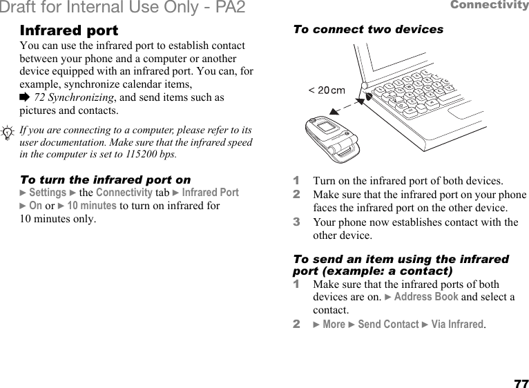 77ConnectivityDraft for Internal Use Only - PA2 Infrared portYou can use the infrared port to establish contact between your phone and a computer or another device equipped with an infrared port. You can, for example, synchronize calendar items, %72 Synchronizing, and send items such as pictures and contacts. To turn the infrared port on}Settings }the Connectivity tab }Infrared Port }On or }10 minutes to turn on infrared for 10 minutes only.To connect two devices1Turn on the infrared port of both devices. 2Make sure that the infrared port on your phone faces the infrared port on the other device.3Your phone now establishes contact with the other device.To send an item using the infrared port (example: a contact)1Make sure that the infrared ports of both devices are on. }Address Book and select a contact.2}More }Send Contact }Via Infrared.If you are connecting to a computer, please refer to its user documentation. Make sure that the infrared speed in the computer is set to 115200 bps.