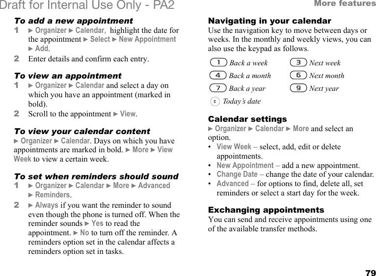 79More featuresDraft for Internal Use Only - PA2 To add a new appointment1}Organizer }Calendar,  highlight the date for the appointment }Select }New Appointment }Add.2Enter details and confirm each entry.To view an appointment1}Organizer }Calendar and select a day on which you have an appointment (marked in bold).2Scroll to the appointment }View.To view your calendar content}Organizer }Calendar. Days on which you have appointments are marked in bold. }More }View Week to view a certain week.To set when reminders should sound1}Organizer }Calendar }More }Advanced }Reminders.2}Always if you want the reminder to sound even though the phone is turned off. When the reminder sounds }Yes to read the appointment. }No to turn off the reminder. A reminders option set in the calendar affects a reminders option set in tasks.Navigating in your calendarUse the navigation key to move between days or weeks. In the monthly and weekly views, you can also use the keypad as follows.Calendar settings}Organizer }Calendar }More and select an option.•View Week – select, add, edit or delete appointments.•New Appointment – add a new appointment.•Change Date – change the date of your calendar.•Advanced – for options to find, delete all, set reminders or select a start day for the week.Exchanging appointmentsYou can send and receive appointments using one of the available transfer methods. Back a week  Next week   Back a month  Next month   Back a year  Next year   Today’s  d ate