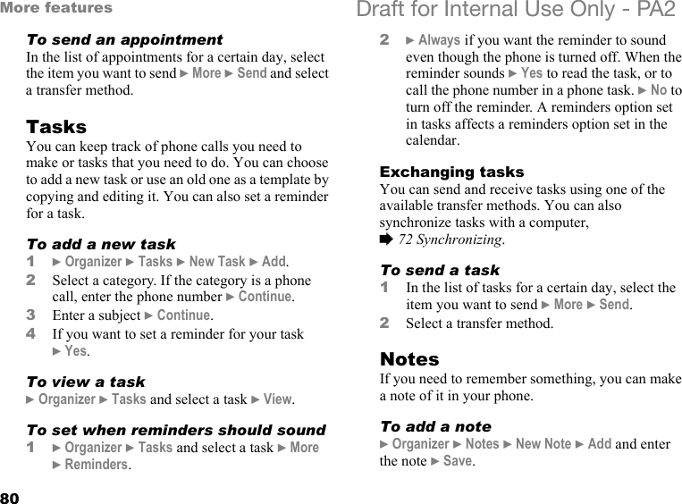 80More features Draft for Internal Use Only - PA2To send an appointmentIn the list of appointments for a certain day, select the item you want to send }More }Send and select a transfer method.TasksYou can keep track of phone calls you need to make or tasks that you need to do. You can choose to add a new task or use an old one as a template by copying and editing it. You can also set a reminder for a task.To add a new task1}Organizer }Tasks }New Task }Add.2Select a category. If the category is a phone call, enter the phone number }Continue.3Enter a subject }Continue.4If you want to set a reminder for your task }Yes.To view a task}Organizer }Tasks and select a task }View.To set when reminders should sound1}Organizer }Tasks and select a task }More }Reminders.2}Always if you want the reminder to sound even though the phone is turned off. When the reminder sounds }Yes to read the task, or to call the phone number in a phone task. }No to turn off the reminder. A reminders option set in tasks affects a reminders option set in the calendar.Exchanging tasksYou can send and receive tasks using one of the available transfer methods. You can also synchronize tasks with a computer, %72 Synchronizing.To send a task 1In the list of tasks for a certain day, select the item you want to send }More }Send.2Select a transfer method.NotesIf you need to remember something, you can make a note of it in your phone.To add a note}Organizer }Notes }New Note }Add and enter the note }Save.