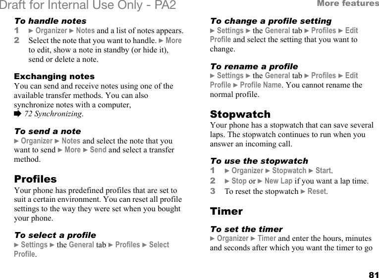 81More featuresDraft for Internal Use Only - PA2 To handle notes1}Organizer }Notes and a list of notes appears.2Select the note that you want to handle. }More to edit, show a note in standby (or hide it), send or delete a note.Exchanging notesYou can send and receive notes using one of the available transfer methods. You can also synchronize notes with a computer, %72 Synchronizing.To send a note}Organizer }Notes and select the note that you want to send }More }Send and select a transfer method.ProfilesYour phone has predefined profiles that are set to suit a certain environment. You can reset all profile settings to the way they were set when you bought your phone.To select a profile}Settings }the General tab }Profiles }Select Profile.To change a profile setting}Settings }the General tab }Profiles }Edit Profile and select the setting that you want to change.To rename a profile}Settings }the General tab }Profiles }Edit Profile }Profile Name. You cannot rename the normal profile.StopwatchYour phone has a stopwatch that can save several laps. The stopwatch continues to run when you answer an incoming call.To use the stopwatch1}Organizer }Stopwatch }Start.2}Stop or }New Lap if you want a lap time.3To reset the stopwatch }Reset. TimerTo set the timer}Organizer }Timer and enter the hours, minutes and seconds after which you want the timer to go 