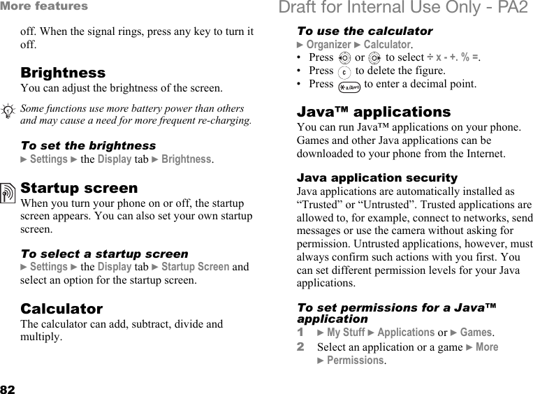 82More features Draft for Internal Use Only - PA2off. When the signal rings, press any key to turn it off.BrightnessYou can adjust the brightness of the screen.To set the brightness}Settings }the Display tab }Brightness.Startup screenWhen you turn your phone on or off, the startup screen appears. You can also set your own startup screen.To select a startup screen}Settings }the Display tab }Startup Screen and select an option for the startup screen.CalculatorThe calculator can add, subtract, divide and multiply.To use the calculator}Organizer }Calculator.• Press   or   to select ÷ x - +. % =.• Press   to delete the figure.• Press   to enter a decimal point. Java™ applicationsYou can run Java™ applications on your phone. Games and other Java applications can be downloaded to your phone from the Internet.Java application securityJava applications are automatically installed as “Trusted” or “Untrusted”. Trusted applications are allowed to, for example, connect to networks, send messages or use the camera without asking for permission. Untrusted applications, however, must always confirm such actions with you first. You can set different permission levels for your Java applications.To set permissions for a Java™ application1}My Stuff }Applications or }Games.2Select an application or a game }More }Permissions.Some functions use more battery power than others and may cause a need for more frequent re-charging.