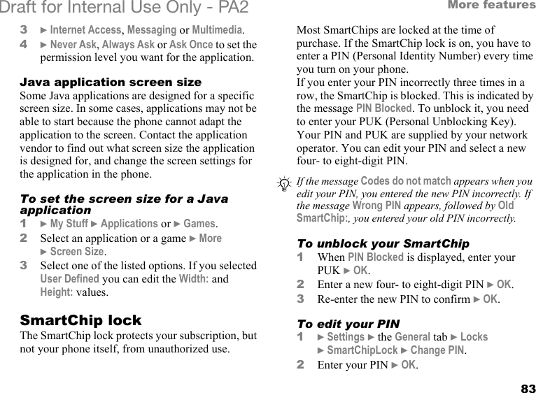 83More featuresDraft for Internal Use Only - PA2 3}Internet Access, Messaging or Multimedia.4}Never Ask, Always Ask or Ask Once to set the permission level you want for the application.Java application screen sizeSome Java applications are designed for a specific screen size. In some cases, applications may not be able to start because the phone cannot adapt the application to the screen. Contact the application vendor to find out what screen size the application is designed for, and change the screen settings for the application in the phone.To set the screen size for a Java application1}My Stuff }Applications or }Games.2Select an application or a game }More }Screen Size.3Select one of the listed options. If you selected User Defined you can edit the Width: and Height: values.SmartChip lockThe SmartChip lock protects your subscription, but not your phone itself, from unauthorized use.Most SmartChips are locked at the time of purchase. If the SmartChip lock is on, you have to enter a PIN (Personal Identity Number) every time you turn on your phone.If you enter your PIN incorrectly three times in a row, the SmartChip is blocked. This is indicated by the message PIN Blocked. To unblock it, you need to enter your PUK (Personal Unblocking Key). Your PIN and PUK are supplied by your network operator. You can edit your PIN and select a new four- to eight-digit PIN. To unblock your SmartChip 1When PIN Blocked is displayed, enter your PUK }OK.2Enter a new four- to eight-digit PIN }OK.3Re-enter the new PIN to confirm }OK.To edit your PIN1}Settings }the General tab }Locks }SmartChipLock }Change PIN.2Enter your PIN }OK.If the message Codes do not match appears when you edit your PIN, you entered the new PIN incorrectly. If the message Wrong PIN appears, followed by Old SmartChip:, you entered your old PIN incorrectly.