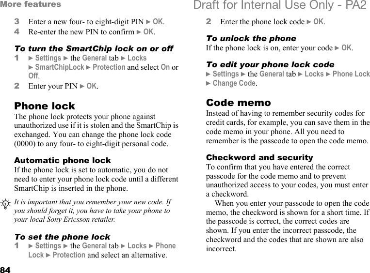 84More features Draft for Internal Use Only - PA23Enter a new four- to eight-digit PIN }OK.4Re-enter the new PIN to confirm }OK.To turn the SmartChip lock on or off1}Settings }the General tab }Locks }SmartChipLock }Protection and select On or Off.2Enter your PIN }OK.Phone lockThe phone lock protects your phone against unauthorized use if it is stolen and the SmartChip is exchanged. You can change the phone lock code (0000) to any four- to eight-digit personal code.Automatic phone lockIf the phone lock is set to automatic, you do not need to enter your phone lock code until a different SmartChip is inserted in the phone.To set the phone lock1}Settings }the General tab }Locks }Phone Lock }Protection and select an alternative.2Enter the phone lock code }OK.To unlock the phoneIf the phone lock is on, enter your code }OK.To edit your phone lock code}Settings }the General tab }Locks }Phone Lock }Change Code.Code memoInstead of having to remember security codes for credit cards, for example, you can save them in the code memo in your phone. All you need to remember is the passcode to open the code memo.Checkword and securityTo confirm that you have entered the correct passcode for the code memo and to prevent unauthorized access to your codes, you must enter a checkword.When you enter your passcode to open the code memo, the checkword is shown for a short time. If the passcode is correct, the correct codes are shown. If you enter the incorrect passcode, the checkword and the codes that are shown are also incorrect.It is important that you remember your new code. If you should forget it, you have to take your phone to your local Sony Ericsson retailer.