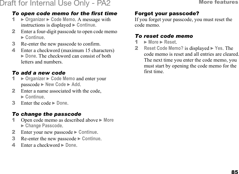 85More featuresDraft for Internal Use Only - PA2 To open code memo for the first time1}Organizer }Code Memo. A message with instructions is displayed }Continue.2Enter a four-digit passcode to open code memo }Continue.3Re-enter the new passcode to confirm.4Enter a checkword (maximum 15 characters) }Done. The checkword can consist of both letters and numbers.To add a new code1}Organizer }Code Memo and enter your passcode }New Code }Add.2Enter a name associated with the code, }Continue.3Enter the code }Done.To change the passcode1Open code memo as described above }More }Change Passcode.2Enter your new passcode }Continue.3Re-enter the new passcode }Continue.4Enter a checkword }Done.Forgot your passcode?If you forget your passcode, you must reset the code memo.To reset code memo1}More }Reset.2Reset Code Memo? is displayed }Yes. The code memo is reset and all entries are cleared. The next time you enter the code memo, you must start by opening the code memo for the first time.