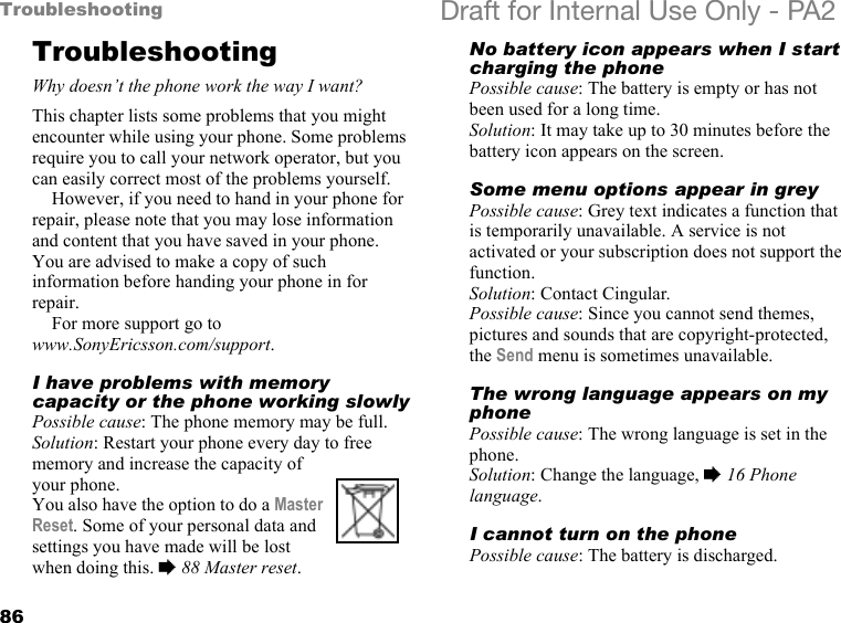 86Troubleshooting Draft for Internal Use Only - PA2TroubleshootingWhy doesn’t the phone work the way I want?This chapter lists some problems that you might encounter while using your phone. Some problems require you to call your network operator, but you can easily correct most of the problems yourself.However, if you need to hand in your phone for repair, please note that you may lose information and content that you have saved in your phone. You are advised to make a copy of such information before handing your phone in for repair.For more support go to www.SonyEricsson.com/support.I have problems with memory capacity or the phone working slowlyPossible cause: The phone memory may be full.Solution: Restart your phone every day to free memory and increase the capacity of your phone.You also have the option to do a Master Reset. Some of your personal data and settings you have made will be lost when doing this. %88 Master reset.No battery icon appears when I start charging the phonePossible cause: The battery is empty or has not been used for a long time.Solution: It may take up to 30 minutes before the battery icon appears on the screen.Some menu options appear in greyPossible cause: Grey text indicates a function that is temporarily unavailable. A service is not activated or your subscription does not support the function.Solution: Contact Cingular.Possible cause: Since you cannot send themes, pictures and sounds that are copyright-protected, the Send menu is sometimes unavailable.The wrong language appears on my phonePossible cause: The wrong language is set in the phone.Solution: Change the language, %16 Phone language.I cannot turn on the phonePossible cause: The battery is discharged.