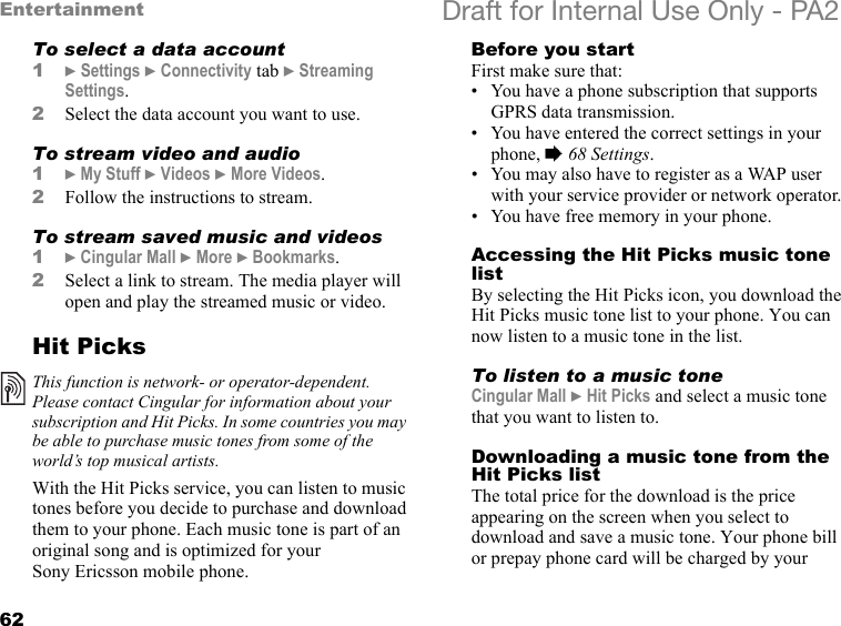 62Entertainment Draft for Internal Use Only - PA2To select a data account1}Settings }Connectivity tab }Streaming Settings.2Select the data account you want to use.To stream video and audio1}My Stuff }Videos }More Videos.2Follow the instructions to stream.To stream saved music and videos1}Cingular Mall }More }Bookmarks.2Select a link to stream. The media player will open and play the streamed music or video.Hit PicksWith the Hit Picks service, you can listen to music tones before you decide to purchase and download them to your phone. Each music tone is part of an original song and is optimized for your Sony Ericsson mobile phone.Before you startFirst make sure that:• You have a phone subscription that supports GPRS data transmission.• You have entered the correct settings in your phone, %68 Settings.• You may also have to register as a WAP user with your service provider or network operator.• You have free memory in your phone.Accessing the Hit Picks music tone listBy selecting the Hit Picks icon, you download the Hit Picks music tone list to your phone. You can now listen to a music tone in the list.To listen to a music toneCingular Mall }Hit Picks and select a music tone that you want to listen to.Downloading a music tone from the Hit Picks listThe total price for the download is the price appearing on the screen when you select to download and save a music tone. Your phone bill or prepay phone card will be charged by your This function is network- or operator-dependent. Please contact Cingular for information about your subscription and Hit Picks. In some countries you may be able to purchase music tones from some of the world’s top musical artists.