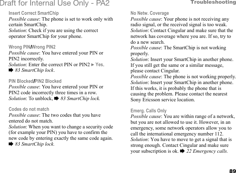 89TroubleshootingDraft for Internal Use Only - PA2 Insert Correct SmartChip Possible cause: The phone is set to work only with certain SmartChip.Solution: Check if you are using the correct operator SmartChip for your phone.Wrong PIN/Wrong PIN2Possible cause: You have entered your PIN or PIN2 incorrectly.Solution: Enter the correct PIN or PIN2 }Yes. %83 SmartChip lock.PIN Blocked/PIN2 BlockedPossible cause: You have entered your PIN or PIN2 code incorrectly three times in a row.Solution: To unblock, %83 SmartChip lock.Codes do not matchPossible cause: The two codes that you have entered do not match.Solution: When you want to change a security code (for example your PIN) you have to confirm the new code by entering exactly the same code again. %83 SmartChip lock.No Netw. CoveragePossible cause: Your phone is not receiving any radio signal, or the received signal is too weak.Solution: Contact Cingular and make sure that the network has coverage where you are. If so, try to do a new search.Possible cause: The SmartChip is not working properly.Solution: Insert your SmartChip in another phone. If you still get the same or a similar message, please contact Cingular.Possible cause: The phone is not working properly.Solution: Insert your SmartChip in another phone. If this works, it is probably the phone that is causing the problem. Please contact the nearest Sony Ericsson service location.Emerg. Calls OnlyPossible cause: You are within range of a network, but you are not allowed to use it. However, in an emergency, some network operators allow you to call the international emergency number 112.Solution: You have to move to get a signal that is strong enough. Contact Cingular and make sure your subscription is ok. %22 Emergency calls.