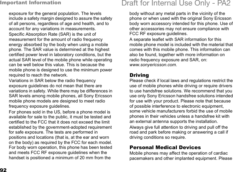 92Important Information Draft for Internal Use Only - PA2exposure for the general population. The levels include a safety margin designed to assure the safety of all persons, regardless of age and health, and to account for any variations in measurements.Specific Absorption Rate (SAR) is the unit of measurement for the amount of radio frequency energy absorbed by the body when using a mobile phone. The SAR value is determined at the highest certified power level in laboratory conditions, but the actual SAR level of the mobile phone while operating can be well below this value. This is because the mobile phone is designed to use the minimum power required to reach the network. Variations in SAR below the radio frequency exposure guidelines do not mean that there are variations in safety. While there may be differences in SAR levels among mobile phones, all Sony Ericsson mobile phone models are designed to meet radio frequency exposure guidelines.For phones sold in the US, before a phone model is available for sale to the public, it must be tested and certified to the FCC that it does not exceed the limit established by the government-adopted requirement for safe exposure. The tests are performed in positions and locations (that is, at the ear and worn on the body) as required by the FCC for each model. For body worn operation, this phone has been tested and meets FCC RF exposure guidelines when the handset is positioned a minimum of 20 mm from the body without any metal parts in the vicinity of the phone or when used with the original Sony Ericsson body worn accessory intended for this phone. Use of other accessories may not ensure compliance with FCC RF exposure guidelines.A separate leaflet with SAR information for this mobile phone model is included with the material that comes with this mobile phone. This information can also be found, together with more information on radio frequency exposure and SAR, on: www.sonyericsson.com.DrivingPlease check if local laws and regulations restrict the use of mobile phones while driving or require drivers to use handsfree solutions. We recommend that you use only Sony Ericsson handsfree solutions intended for use with your product. Please note that because of possible interference to electronic equipment, some vehicle manufacturers forbid the use of mobile phones in their vehicles unless a handsfree kit with an external antenna supports the installation. Always give full attention to driving and pull off the road and park before making or answering a call if driving conditions so require. Personal Medical DevicesMobile phones may affect the operation of cardiac pacemakers and other implanted equipment. Please 