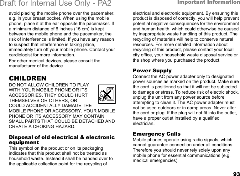 93Important InformationDraft for Internal Use Only - PA2 avoid placing the mobile phone over the pacemaker, e.g. in your breast pocket. When using the mobile phone, place it at the ear opposite the pacemaker. If a minimum distance of 6 inches (15 cm) is kept between the mobile phone and the pacemaker, the risk of interference is limited. If you have any reason to suspect that interference is taking place, immediately turn off your mobile phone. Contact your cardiologist for more information. For other medical devices, please consult the manufacturer of the device.CHILDRENDO NOT ALLOW CHILDREN TO PLAY WITH YOUR MOBILE PHONE OR ITS ACCESSORIES. THEY COULD HURT THEMSELVES OR OTHERS, OR COULD ACCIDENTALLY DAMAGE THE MOBILE PHONE OR ACCESSORY. YOUR MOBILE PHONE OR ITS ACCESSORY MAY CONTAIN SMALL PARTS THAT COULD BE DETACHED AND CREATE A CHOKING HAZARD.Disposal of old electrical &amp; electronic equipment This symbol on the product or on its packaging indicates that this product shall not be treated as household waste. Instead it shall be handed over to the applicable collection point for the recycling of electrical and electronic equipment. By ensuring this product is disposed of correctly, you will help prevent potential negative consequences for the environment and human health, which could otherwise be caused by inappropriate waste handling of this product. The recycling of materials will help to conserve natural resources. For more detailed information about recycling of this product, please contact your local city office, your household waste disposal service or the shop where you purchased the product.Power SupplyConnect the AC power adapter only to designated power sources as marked on the product. Make sure the cord is positioned so that it will not be subjected to damage or stress. To reduce risk of electric shock, unplug the unit from any power source before attempting to clean it. The AC power adapter must not be used outdoors or in damp areas. Never alter the cord or plug. If the plug will not fit into the outlet, have a proper outlet installed by a qualified electrician.Emergency CallsMobile phones operate using radio signals, which cannot guarantee connection under all conditions. Therefore you should never rely solely upon any mobile phone for essential communications (e.g. medical emergencies).