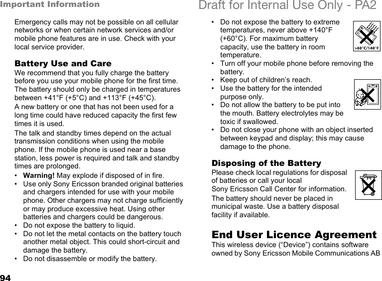 94Important Information Draft for Internal Use Only - PA2Emergency calls may not be possible on all cellular networks or when certain network services and/or mobile phone features are in use. Check with your local service provider.Battery Use and CareWe recommend that you fully charge the battery before you use your mobile phone for the first time. The battery should only be charged in temperatures between +41°F (+5°C) and +113°F (+45°C).A new battery or one that has not been used for a long time could have reduced capacity the first few times it is used.The talk and standby times depend on the actual transmission conditions when using the mobile phone. If the mobile phone is used near a base station, less power is required and talk and standby times are prolonged. •Warning! May explode if disposed of in fire.• Use only Sony Ericsson branded original batteries and chargers intended for use with your mobile phone. Other chargers may not charge sufficiently or may produce excessive heat. Using other batteries and chargers could be dangerous.• Do not expose the battery to liquid.• Do not let the metal contacts on the battery touch another metal object. This could short-circuit and damage the battery. • Do not disassemble or modify the battery. • Do not expose the battery to extreme temperatures, never above +140°F (+60°C). For maximum battery capacity, use the battery in room temperature. • Turn off your mobile phone before removing the battery.• Keep out of children’s reach.• Use the battery for the intended purpose only.• Do not allow the battery to be put into the mouth. Battery electrolytes may be toxic if swallowed.• Do not close your phone with an object inserted between keypad and display; this may cause damage to the phone.Disposing of the BatteryPlease check local regulations for disposal of batteries or call your local Sony Ericsson Call Center for information.The battery should never be placed in municipal waste. Use a battery disposal facility if available.End User Licence AgreementThis wireless device (“Device”) contains software owned by Sony Ericsson Mobile Communications AB 