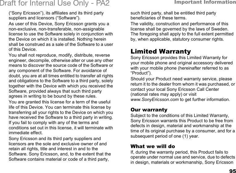 95Important InformationDraft for Internal Use Only - PA2 (“Sony Ericsson”), its affiliates and its third party suppliers and licensors (“Software”).As user of this Device, Sony Ericsson grants you a non-exclusive, non-transferable, non-assignable license to use the Software solely in conjunction with the Device on which it is installed. Nothing herein shall be construed as a sale of the Software to a user of this Device.You shall not reproduce, modify, distribute, reverse engineer, decompile, otherwise alter or use any other means to discover the source code of the Software or any component of the Software. For avoidance of doubt, you are at all times entitled to transfer all rights and obligations to the Software to a third party, solely together with the Device with which you received the Software, provided always that such third party agrees in writing to be bound by these rules.You are granted this license for a term of the useful life of this Device. You can terminate this license by transferring all your rights to the Device on which you have received the Software to a third party in writing. If you fail to comply with any of the terms and conditions set out in this license, it will terminate with immediate effect.Sony Ericsson and its third party suppliers and licensors are the sole and exclusive owner of and retain all rights, title and interest in and to the Software. Sony Ericsson, and, to the extent that the Software contains material or code of a third party, such third party, shall be entitled third party beneficiaries of these terms.The validity, construction and performance of this license shall be governed by the laws of Sweden. The foregoing shall apply to the full extent permitted by, when applicable, statutory consumer rights.Limited WarrantySony Ericsson provides this Limited Warranty for your mobile phone and original accessory delivered with your mobile phone (hereinafter referred to as “Product”).Should your Product need warranty service, please return it to the dealer from whom it was purchased, or contact your local Sony Ericsson Call Center (national rates may apply) or visit www.SonyEricsson.com to get further information. Our warrantySubject to the conditions of this Limited Warranty, Sony Ericsson warrants this Product to be free from defects in design, material and workmanship at the time of its original purchase by a consumer, and for a subsequent period of one (1) year.What we will doIf, during the warranty period, this Product fails to operate under normal use and service, due to defects in design, materials or workmanship, Sony Ericsson 