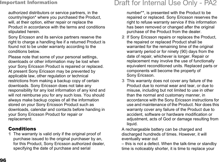 96Important Information Draft for Internal Use Only - PA2authorized distributors or service partners, in the country/region* where you purchased the Product, will, at their option, either repair or replace the Product in accordance with the terms and conditions stipulated herein.Sony Ericsson and its service partners reserve the right to charge a handling fee if a returned Product is found not to be under warranty according to the conditions below.Please note that some of your personal settings, downloads or other information may be lost when your Sony Ericsson Product is repaired or replaced. At present Sony Ericsson may be prevented by applicable law, other regulation or technical restrictions from making a backup copy of certain downloads. Sony Ericsson does not take any responsibility for any lost information of any kind and will not reimburse you for any such loss. You should always make backup copies of all the information stored on your Sony Ericsson Product such as downloads, calendar and contacts before handing in your Sony Ericsson Product for repair or replacement.Conditions1The warranty is valid only if the original proof of purchase issued to the original purchaser by an, for this Product, Sony Ericsson authorized dealer, specifying the date of purchase and serial number**, is presented with the Product to be repaired or replaced. Sony Ericsson reserves the right to refuse warranty service if this information has been removed or changed after the original purchase of the Product from the dealer. 2If Sony Ericsson repairs or replaces the Product, the repaired or replaced Product shall be warranted for the remaining time of the original warranty period or for ninety (90) days from the date of repair, whichever is longer. Repair or replacement may involve the use of functionally equivalent reconditioned units. Replaced parts or components will become the property of Sony Ericsson.3This warranty does not cover any failure of the Product due to normal wear and tear, or due to misuse, including but not limited to use in other than the normal and customary manner, in accordance with the Sony Ericsson instructions for use and maintenance of the Product. Nor does this warranty cover any failure of the Product due to accident, software or hardware modification or adjustment, acts of God or damage resulting from liquid.A rechargeable battery can be charged and discharged hundreds of times. However, it will eventually wear out– this is not a defect. When the talk-time or standby time is noticeably shorter, it is time to replace your 
