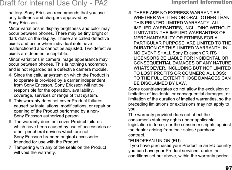 97Important InformationDraft for Internal Use Only - PA2 battery. Sony Ericsson recommends that you use only batteries and chargers approved by Sony Ericsson.Minor variations in display brightness and color may occur between phones. There may be tiny bright or dark dots on the display. These are called defective pixels and occur when individual dots have malfunctioned and cannot be adjusted. Two defective pixels are deemed acceptable.Minor variations in camera image appearance may occur between phones. This is nothing uncommon and is not regarded as a defective camera module.4Since the cellular system on which the Product is to operate is provided by a carrier independent from Sony Ericsson, Sony Ericsson will not be responsible for the operation, availability, coverage, services or range of that system.5This warranty does not cover Product failures caused by installations, modifications, or repair or opening of the Product performed by a non-Sony Ericsson authorized person.6The warranty does not cover Product failures which have been caused by use of accessories or other peripheral devices which are not Sony Ericsson branded original accessories intended for use with the Product.7Tampering with any of the seals on the Product will void the warranty.8THERE ARE NO EXPRESS WARRANTIES, WHETHER WRITTEN OR ORAL, OTHER THAN THIS PRINTED LIMITED WARRANTY. ALL IMPLIED WARRANTIES, INCLUDING WITHOUT LIMITATION THE IMPLIED WARRANTIES OF MERCHANTABILITY OR FITNESS FOR A PARTICULAR PURPOSE, ARE LIMITED TO THE DURATION OF THIS LIMITED WARRANTY. IN NO EVENT SHALL Sony Ericsson OR ITS LICENSORS BE LIABLE FOR INCIDENTAL OR CONSEQUENTIAL DAMAGES OF ANY NATURE WHATSOEVER, INCLUDING BUT NOT LIMITED TO LOST PROFITS OR COMMERCIAL LOSS; TO THE FULL EXTENT THOSE DAMAGES CAN BE DISCLAIMED BY LAW. Some countries/states do not allow the exclusion or limitation of incidental or consequential damages, or limitation of the duration of implied warranties, so the preceding limitations or exclusions may not apply to you. The warranty provided does not affect the consumer&apos;s statutory rights under applicable legislation in force, nor the consumer’s rights against the dealer arising from their sales / purchase contract.*EUROPEAN UNION (EU)If you have purchased your Product in an EU country you can have your Product serviced, under the conditions set out above, within the warranty period 