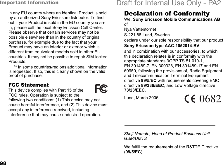 98Important Information Draft for Internal Use Only - PA2in any EU country where an identical Product is sold by an authorized Sony Ericsson distributor. To find out if your Product is sold in the EU country you are in, please call the local Sony Ericsson Call Center. Please observe that certain services may not be possible elsewhere than in the country of original purchase, for example due to the fact that your Product may have an interior or exterior which is different from equivalent models sold in other EU countries. It may not be possible to repair SIM-locked Products.** In some countries/regions additional information is requested. If so, this is clearly shown on the valid proof of purchase.FCC StatementThis device complies with Part 15 of the FCC rules. Operation is subject to the following two conditions: (1) This device may not cause harmful interference, and (2) This device must accept any interference received, including interference that may cause undesired operation.Declaration of ConformityWe, Sony Ericsson Mobile Communications AB ofNya VattentornetS-221 88 Lund, Swedendeclare under our sole responsibility that our productSony Ericsson type AAC-1052014-BVand in combination with our accessories, to which this declaration relates is in conformity with the appropriate standards 3GPP TS 51.010-1, EN 301489-7, EN 300328, EN 301489-17 and EN 60950, following the provisions of, Radio Equipment and Telecommunication Terminal Equipment directive 99/5/EC with requirements covering EMC directive 89/336/EEC, and Low Voltage directive 73/23/EEC. We fulfill the requirements of the R&amp;TTE Directive (99/5/EC).Lund, March 2006Shoji Nemoto, Head of Product Business Unit GSM/UMTS