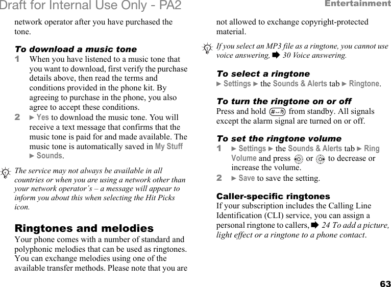 63EntertainmentDraft for Internal Use Only - PA2 network operator after you have purchased the tone.To download a music tone1When you have listened to a music tone that you want to download, first verify the purchase details above, then read the terms and conditions provided in the phone kit. By agreeing to purchase in the phone, you also agree to accept these conditions.2}Yes to download the music tone. You will receive a text message that confirms that the music tone is paid for and made available. The music tone is automatically saved in My Stuff }Sounds.Ringtones and melodiesYour phone comes with a number of standard and polyphonic melodies that can be used as ringtones. You can exchange melodies using one of the available transfer methods. Please note that you are not allowed to exchange copyright-protected material.To select a ringtone}Settings }the Sounds &amp; Alerts tab }Ringtone.To turn the ringtone on or offPress and hold   from standby. All signals except the alarm signal are turned on or off.To set the ringtone volume1}Settings }the Sounds &amp; Alerts tab }Ring Volume and press   or   to decrease or increase the volume.2}Save to save the setting.Caller-specific ringtonesIf your subscription includes the Calling Line Identification (CLI) service, you can assign a personal ringtone to callers, %24 To add a picture, light effect or a ringtone to a phone contact.The service may not always be available in all countries or when you are using a network other than your network operator´s – a message will appear to inform you about this when selecting the Hit Picks icon.If you select an MP3 file as a ringtone, you cannot use voice answering, %30 Voice answering.