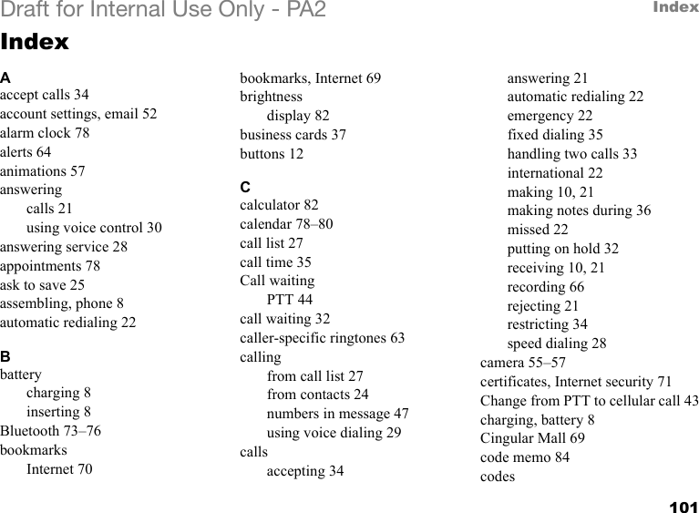 101IndexDraft for Internal Use Only - PA2IndexAaccept calls 34account settings, email 52alarm clock 78alerts 64animations 57answeringcalls 21using voice control 30answering service 28appointments 78ask to save 25assembling, phone 8automatic redialing 22Bbatterycharging 8inserting 8Bluetooth 73–76bookmarksInternet 70bookmarks, Internet 69brightnessdisplay 82business cards 37buttons 12Ccalculator 82calendar 78–80call list 27call time 35Call waitingPTT 44call waiting 32caller-specific ringtones 63callingfrom call list 27from contacts 24numbers in message 47using voice dialing 29callsaccepting 34answering 21automatic redialing 22emergency 22fixed dialing 35handling two calls 33international 22making 10, 21making notes during 36missed 22putting on hold 32receiving 10, 21recording 66rejecting 21restricting 34speed dialing 28camera 55–57certificates, Internet security 71Change from PTT to cellular call 43charging, battery 8Cingular Mall 69code memo 84codes