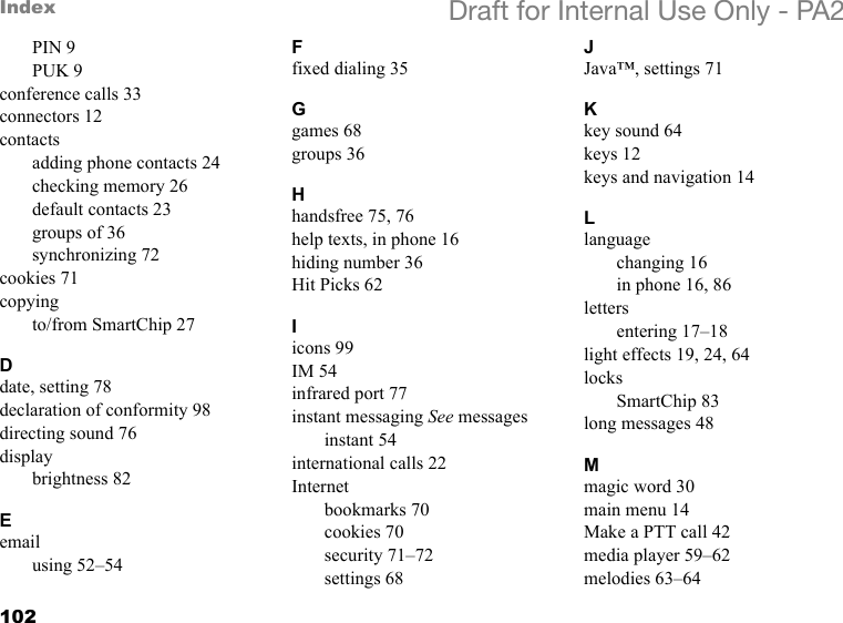 102Index Draft for Internal Use Only - PA2PIN 9PUK 9conference calls 33connectors 12contactsadding phone contacts 24checking memory 26default contacts 23groups of 36synchronizing 72cookies 71copyingto/from SmartChip 27Ddate, setting 78declaration of conformity 98directing sound 76displaybrightness 82Eemailusing 52–54Ffixed dialing 35Ggames 68groups 36Hhandsfree 75, 76help texts, in phone 16hiding number 36Hit Picks 62Iicons 99IM 54infrared port 77instant messaging See messagesinstant 54international calls 22Internetbookmarks 70cookies 70security 71–72settings 68JJava™, settings 71Kkey sound 64keys 12keys and navigation 14Llanguagechanging 16in phone 16, 86lettersentering 17–18light effects 19, 24, 64locksSmartChip 83long messages 48Mmagic word 30main menu 14Make a PTT call 42media player 59–62melodies 63–64