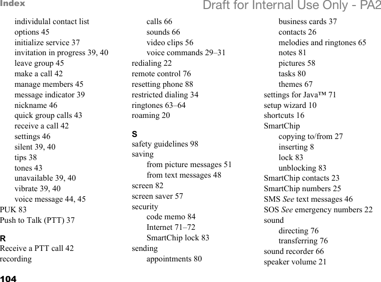 104Index Draft for Internal Use Only - PA2individulal contact list options 45initialize service 37invitation in progress 39, 40leave group 45make a call 42manage members 45message indicator 39nickname 46quick group calls 43receive a call 42settings 46silent 39, 40tips 38tones 43unavailable 39, 40vibrate 39, 40voice message 44, 45PUK 83Push to Talk (PTT) 37RReceive a PTT call 42recordingcalls 66sounds 66video clips 56voice commands 29–31redialing 22remote control 76resetting phone 88restricted dialing 34ringtones 63–64roaming 20Ssafety guidelines 98savingfrom picture messages 51from text messages 48screen 82screen saver 57securitycode memo 84Internet 71–72SmartChip lock 83sendingappointments 80business cards 37contacts 26melodies and ringtones 65notes 81pictures 58tasks 80themes 67settings for Java™ 71setup wizard 10shortcuts 16SmartChipcopying to/from 27inserting 8lock 83unblocking 83SmartChip contacts 23SmartChip numbers 25SMS See text messages 46SOS See emergency numbers 22sounddirecting 76transferring 76sound recorder 66speaker volume 21