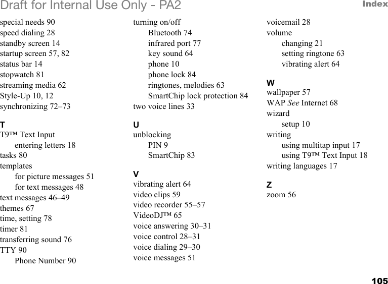 105IndexDraft for Internal Use Only - PA2special needs 90speed dialing 28standby screen 14startup screen 57, 82status bar 14stopwatch 81streaming media 62Style-Up 10, 12synchronizing 72–73TT9™ Text Inputentering letters 18tasks 80templatesfor picture messages 51for text messages 48text messages 46–49themes 67time, setting 78timer 81transferring sound 76TTY 90Phone Number 90turning on/offBluetooth 74infrared port 77key sound 64phone 10phone lock 84ringtones, melodies 63SmartChip lock protection 84two voice lines 33UunblockingPIN 9SmartChip 83Vvibrating alert 64video clips 59video recorder 55–57VideoDJ™ 65voice answering 30–31voice control 28–31voice dialing 29–30voice messages 51voicemail 28volumechanging 21setting ringtone 63vibrating alert 64Wwallpaper 57WAP See Internet 68wizardsetup 10writingusing multitap input 17using T9™ Text Input 18writing languages 17Zzoom 56