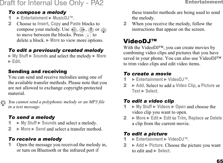 65EntertainmentDraft for Internal Use Only - PA2 To compose a melody1}Entertainment }MusicDJ™.2Choose to Insert, Copy and Paste blocks to compose your melody. Use  ,  ,   or   to move between the blocks. Press   to delete a block. }More to view more options.To edit a previously created melody}My Stuff }Sounds and select the melody }More }Edit.Sending and receivingYou can send and receive melodies using one of the available transfer methods. Please note that you are not allowed to exchange copyright-protected material. To send a melody1}My Stuff }Sounds and select a melody.2}More }Send and select a transfer method.To receive a melody1Open the message you received the melody in, or turn on Bluetooth or the infrared port if these transfer methods are being used to send the melody.2When you receive the melody, follow the instructions that appear on the screen.VideoDJ™With the VideoDJ™, you can create movies by combining video clips and pictures that you have saved in your phone. You can also use VideoDJ™ to trim video clips and edit video items.To create a movie1}Entertainment }VideoDJ™.2}Add. Select to add a Video Clip, a Picture or Text }Select.To edit a video clip1}My Stuff }Videos }Open and choose the video clip you want to open.2}More }Edit }Edit to Trim, Replace or Delete a clip from the current movie.To edit a picture1}Entertainment }VideoDJ™.2}Add }Picture. Choose the picture you want to edit and }Select.You cannot send a polyphonic melody or an MP3 file in a text message.